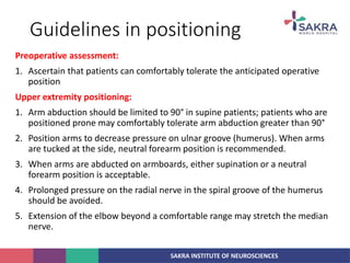 SAKRA INSTITUTE OF NEUROSCIENCES
Guidelines in positioning
Preoperative assessment:
1. Ascertain that patients can comfortably tolerate the anticipated operative
position
Upper extremity positioning:
1. Arm abduction should be limited to 90° in supine patients; patients who are
positioned prone may comfortably tolerate arm abduction greater than 90°
2. Position arms to decrease pressure on ulnar groove (humerus). When arms
are tucked at the side, neutral forearm position is recommended.
3. When arms are abducted on armboards, either supination or a neutral
forearm position is acceptable.
4. Prolonged pressure on the radial nerve in the spiral groove of the humerus
should be avoided.
5. Extension of the elbow beyond a comfortable range may stretch the median
nerve.
 