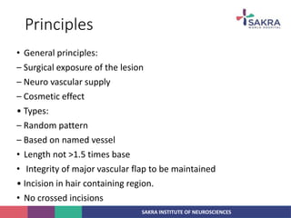 SAKRA INSTITUTE OF NEUROSCIENCES
Principles
• General principles:
– Surgical exposure of the lesion
– Neuro vascular supply
– Cosmetic effect
• Types:
– Random pattern
– Based on named vessel
• Length not >1.5 times base
• Integrity of major vascular flap to be maintained
• Incision in hair containing region.
• No crossed incisions
 