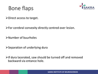 SAKRA INSTITUTE OF NEUROSCIENCES
Bone flaps
Direct access to target.
For cerebral convexity directly centred over lesion.
Number of buurholes
Separation of underlying dura
If dura lacerated, saw should be turned off and removed
backward via entance hole.
 