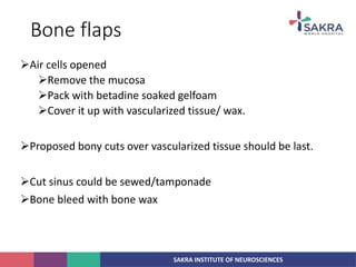 SAKRA INSTITUTE OF NEUROSCIENCES
Bone flaps
Air cells opened
Remove the mucosa
Pack with betadine soaked gelfoam
Cover it up with vascularized tissue/ wax.
Proposed bony cuts over vascularized tissue should be last.
Cut sinus could be sewed/tamponade
Bone bleed with bone wax
 
