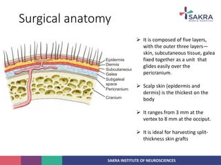 SAKRA INSTITUTE OF NEUROSCIENCES
Surgical anatomy
 It is composed of five layers,
with the outer three layers—
skin, subcutaneous tissue, galea
fixed together as a unit that
glides easily over the
pericranium.
 Scalp skin (epidermis and
dermis) is the thickest on the
body
 It ranges from 3 mm at the
vertex to 8 mm at the occiput.
 It is ideal for harvesting split-
thickness skin grafts
 