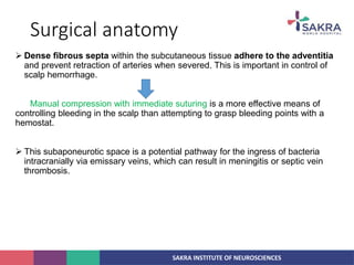 SAKRA INSTITUTE OF NEUROSCIENCES
Surgical anatomy
 Dense fibrous septa within the subcutaneous tissue adhere to the adventitia
and prevent retraction of arteries when severed. This is important in control of
scalp hemorrhage.
Manual compression with immediate suturing is a more effective means of
controlling bleeding in the scalp than attempting to grasp bleeding points with a
hemostat.
 This subaponeurotic space is a potential pathway for the ingress of bacteria
intracranially via emissary veins, which can result in meningitis or septic vein
thrombosis.
 