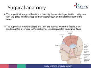 SAKRA INSTITUTE OF NEUROSCIENCES
Surgical anatomy
 The superficial temporal fascia is a thin, highly vascular layer that is contiguous
with the galea and lies deep to the subcutaneous of the lateral aspect of the
scalp
 The superficial temporal artery and vein are housed within the fascia, thus
rendering this layer vital to the viability of temporoparietal, pericranial flaps.
 