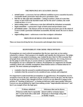 THE PRINCIPLE OF CAUSATION: ISSUES

       actual cause -- a necessary but not sufficient condition to prove causation beyond a
       reasonable doubt; prosecutor must also prove proximate cause
       but for or sine qua non causation -- setting in motion a chain of events that
       sooner or later lead to the harmful result; but for the actor's conduct, the result
       would not have occurred
       intervening cause -- unforeseen events that still hold the defendant accountable
       legal causation -- a prosecutor's logic of both actual and proximate cause
       proximate cause -- the fairness of how far back the prosecutor goes in the chain of
       events to hold a particular defendant accountable; literally means the next or closest
       cause
       superceding cause -- unforeseen events that exculpate a defendant

                     PRINCIPLES OF RESULTING HARM: ISSUES

These are issues involving the law of accessories and attempts (later lecture).



                   RESPONSIBILITY FOR CRIME: PRESUMPTIONS

Presumptions are court-ordered assumptions that the jury must take as true unless
rebutted by evidence. Their purpose is to simplify and expedite the trial process. The judge,
for example at some point in testimony, may remind the jury that it is OK to assume that
all people form some kind of intent before or during their behavior. It is wrong, however,
for the judge to order the jury to assume intent or a specific kind of intent in a case.
Presumptions are not a substitute for evidence. Presumptions are supposed to be friendly
reminders about safe, scientific assumptions about human nature or human behavior in
general. The most common presumptions are:

       reminders that the accused is considered innocent until proven guilty
       reminders that the accused is to be considered sane, normal, and competent

It is important to understand that presumptions are not inferences. Presumptions must be
accepted as true by the jury. Inferences may be accepted as true by the jury, but the trick is
to get the jury to believe they thought of it first. Lawyers are not allowed to engage in the
practice of "stacking of inferences", or basing an inference solely upon another inference.
Lawyers are also prohibited by logic from making certain "impermissible inferences" and
here's an example of how the logic goes:

                  Evidence admitted:              Inferences that can be drawn:
         Witnesses testify that X repeatedly Intent to kill or seriously injure;
         hit Y on the head with a club until Purposely or Knowingly using club
         stopped by passerbys                as deadly weapon.
 