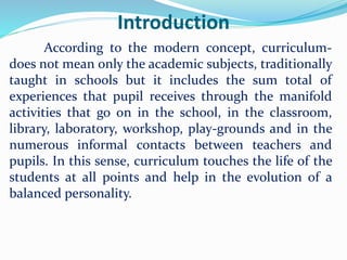 Introduction
According to the modern concept, curriculum-
does not mean only the academic subjects, traditionally
taught in schools but it includes the sum total of
experiences that pupil receives through the manifold
activities that go on in the school, in the classroom,
library, laboratory, workshop, play-grounds and in the
numerous informal contacts between teachers and
pupils. In this sense, curriculum touches the life of the
students at all points and help in the evolution of a
balanced personality.
 