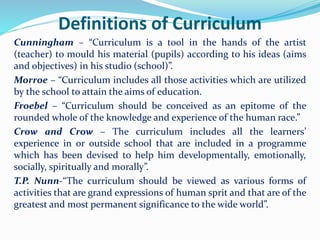 Definitions of Curriculum
Cunningham – “Curriculum is a tool in the hands of the artist
(teacher) to mould his material (pupils) according to his ideas (aims
and objectives) in his studio (school)”.
Morroe – “Curriculum includes all those activities which are utilized
by the school to attain the aims of education.
Froebel – “Curriculum should be conceived as an epitome of the
rounded whole of the knowledge and experience of the human race.”
Crow and Crow – The curriculum includes all the learners’
experience in or outside school that are included in a programme
which has been devised to help him developmentally, emotionally,
socially, spiritually and morally”.
T.P. Nunn-“The curriculum should be viewed as various forms of
activities that are grand expressions of human sprit and that are of the
greatest and most permanent significance to the wide world”.
 