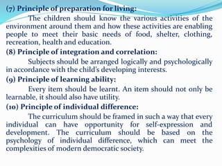 (7) Principle of preparation for living:
The children should know the various activities of the
environment around them and how these activities are enabling
people to meet their basic needs of food, shelter, clothing,
recreation, health and education.
(8) Principle of integration and correlation:
Subjects should be arranged logically and psychologically
in accordance with the child’s developing interests.
(9) Principle of learning ability:
Every item should be learnt. An item should not only be
learnable, it should also have utility.
(10) Principle of individual difference:
The curriculum should be framed in such a way that every
individual can have opportunity for self-expression and
development. The curriculum should be based on the
psychology of individual difference, which can meet the
complexities of modern democratic society.
 