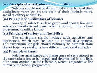 (11) Principle of social relevancy and utility:
Subjects should not be determined on the basis of their
disciplinary value but on the basis of their intrinsic value,
social relevancy and utility.
(12) Principle for utilization of leisure:
Variety of subjects such as games and sports, fine arts,
subjects of aesthetic value are to be introduced in the school
programme to utilize leisure.
(13) Principle of variety and flexibility:
The curriculum should include such activities and
experiences, which may facilitate his normal development.
The curriculum for girls should naturally be different from
that of boys; boys and girls have different needs and attitudes.
(14) Principle of time:
Relative significance and importance of each subject in
the curriculum has to be judged and determined in the light
of the time available in the timetable, which is regarded as the
mirror of the school programme.
 