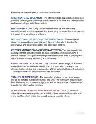 Following are the principles of curriculum construction :
CHILD CENTERED EDUCATION - The interest, needs, capacities, abilities, age
and level of intelligence of children should be kept in full view and close attention
while constructing a suitable curriculum.
RELATION WITH LIFE - Only those subjects should be included in the
curriculum which are directly relevant to actual living because of its irrelevance to
the actual living conditions of children.
UTILISING CREATIVE AND CONSTRUCTIVE POWERS - Those subjects
should be assigned prominent places in the curriculum which develop the
constructive and creative capacities and abilities of children.
INTERRELATION OF PLAY AND WORK ACTIVITIES - The learning activities
and experiences should be made so much interesting while constructing a
curriculum that a child gains knowledge and learning from them in the play-way
spirit, finding them very interesting and captivating.
KNOWLEDGE OF CULTURE AND CIVILIZATION - Those subjects, activities,
and experiences should be included in the curriculum which convey to the
children the knowledge and understanding of their cultural values and civilisation.
The curriculum should preserve culture and civilisation.
TOTALITY OF EXPERIENCE - The integrated whole of human experiences
should be included in the curriculum as one unit. The curriculum should include
both the literary and academic subjects as well as the sum total of varie human
experiences which a child receives.
ACHIEVEMENT OF WHOLESOME BEHAVIOUR PATTERN - Curriculum
subjects, activities and experiences should inculcate in the children social and
moral qualities which shape courteous behaviour towards others.
LIMITLESSEDUCATION
 