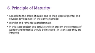 6. Principle of Maturity
• Adapted to the grade of pupils and to their stage of mental and
Physical development in the early childhood
• Wonder and romance is predominate
• In this stage subject and activities which present the elements of
wonder and romance should be included , in later stage they are
intrested
 