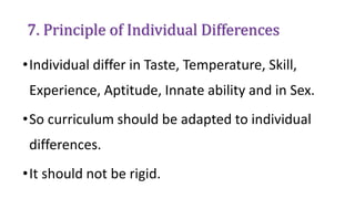 7. Principle of Individual Differences
•Individual differ in Taste, Temperature, Skill,
Experience, Aptitude, Innate ability and in Sex.
•So curriculum should be adapted to individual
differences.
•It should not be rigid.
 