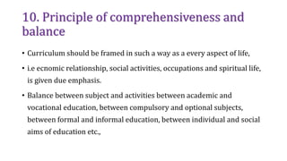 10. Principle of comprehensiveness and
balance
• Curriculum should be framed in such a way as a every aspect of life,
• i.e ecnomic relationship, social activities, occupations and spiritual life,
is given due emphasis.
• Balance between subject and activities between academic and
vocational education, between compulsory and optional subjects,
between formal and informal education, between individual and social
aims of education etc.,
 