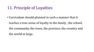 11. Principle of Loyalties
• Curriculum should planned in such a manner that it
teaches a true sense of loyalty to the family , the school,
the community, the town, the province, the country and
the world at large.
 