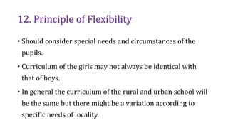 12. Principle of Flexibility
• Should consider special needs and circumstances of the
pupils.
• Curriculum of the girls may not always be identical with
that of boys.
• In general the curriculum of the rural and urban school will
be the same but there might be a variation according to
specific needs of locality.
 