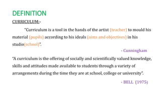 DEFINITION
CURRICULUM:-
“Curriculum is a tool in the hands of the artist (teacher) to mould his
material (pupils) according to his ideals (aims and objectives) in his
studio(school)”.
- Cunningham
“A curriculum is the offering of socially and scientifically valued knowledge,
skills and attitudes made available to students through a variety of
arrangements during the time they are at school, college or university”.
- BELL (1975)
 