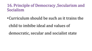 16. Principle of Democracy ,Secularism and
Socialism
•Curriculum should be such as it trains the
child to imbibe ideal and values of
democratic, secular and socialist state
 