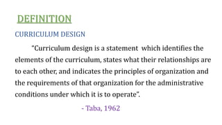 DEFINITION
CURRICULUM DESIGN
“Curriculum design is a statement which identifies the
elements of the curriculum, states what their relationships are
to each other, and indicates the principles of organization and
the requirements of that organization for the administrative
conditions under which it is to operate”.
- Taba, 1962
 