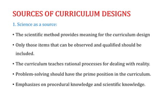 SOURCES OF CURRICULUM DESIGNS
1. Science as a source:
• The scientific method provides meaning for the curriculum design
• Only those items that can be observed and qualified should be
included.
• The curriculum teaches rational processes for dealing with reality.
• Problem-solving should have the prime position in the curriculum.
• Emphasizes on procedural knowledge and scientific knowledge.
 