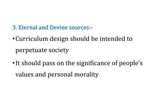3. Eternal and Devine sources:-
•Curriculum design should be intended to
perpetuate society
•It should pass on the significance of people’s
values and personal morality
 