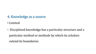 4. Knowledge as a source
• Limited
• Disciplined knowledge has a particular structure and a
particular method or methods by which its scholars
extend its boundaries
 