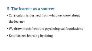 5. The learner as a source:-
• Curriculum is derived from what we know about
the learner.
• We draw much from the psychological foundations
• Emphasizes learning by doing
 