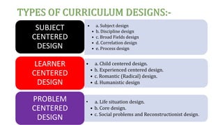 TYPES OF CURRICULUM DESIGNS:-
• a. Subject design
• b. Discipline design
• c. Broad Fields design
• d. Correlation design
• e. Process design
SUBJECT
CENTERED
DESIGN
• a. Child centered design.
• b. Experienced centered design.
• c. Romantic (Radical) design.
• d. Humanistic design
LEARNER
CENTERED
DESIGN
• a. Life situation design.
• b. Core design.
• c. Social problems and Reconstructionist design.
PROBLEM
CENTERED
DESIGN
 