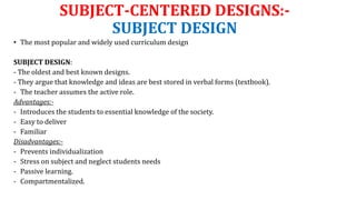 SUBJECT-CENTERED DESIGNS:-
SUBJECT DESIGN
• The most popular and widely used curriculum design
SUBJECT DESIGN:
- The oldest and best known designs.
- They argue that knowledge and ideas are best stored in verbal forms (textbook).
- The teacher assumes the active role.
Advantages:-
- Introduces the students to essential knowledge of the society.
- Easy to deliver
- Familiar
Disadvantages:-
- Prevents individualization
- Stress on subject and neglect students needs
- Passive learning.
- Compartmentalized.
 