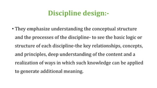 Discipline design:-
• They emphasize understanding the conceptual structure
and the processes of the discipline- to see the basic logic or
structure of each discipline-the key relationships, concepts,
and principles, deep understanding of the content and a
realization of ways in which such knowledge can be applied
to generate additional meaning.
 
