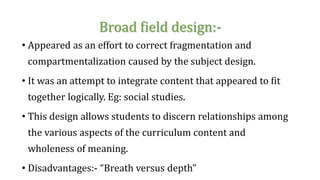 Broad field design:-
• Appeared as an effort to correct fragmentation and
compartmentalization caused by the subject design.
• It was an attempt to integrate content that appeared to fit
together logically. Eg: social studies.
• This design allows students to discern relationships among
the various aspects of the curriculum content and
wholeness of meaning.
• Disadvantages:- “Breath versus depth”
 