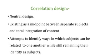 Correlation design:-
• Neutral design.
• Existing as a midpoint between separate subjects
and total integration of content
• Attempts to identify ways in which subjects can be
related to one another while still remaining their
identity as subjects.
 