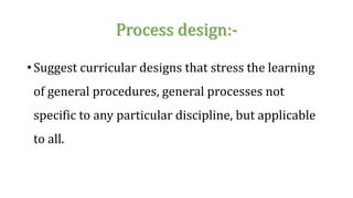 Process design:-
• Suggest curricular designs that stress the learning
of general procedures, general processes not
specific to any particular discipline, but applicable
to all.
 