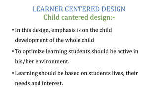 LEARNER CENTERED DESIGN
Child cantered design:-
• In this design, emphasis is on the child
development of the whole child
• To optimize learning students should be active in
his/her environment.
• Learning should be based on students lives, their
needs and interest.
 