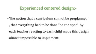 Experienced centered design:-
• The notion that a curriculum cannot be preplanned
, that everything had to be done “on the spot” by
each teacher reacting to each child made this design
almost impossible to implement.
 