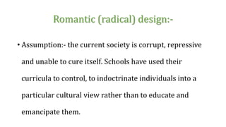 Romantic (radical) design:-
• Assumption:- the current society is corrupt, repressive
and unable to cure itself. Schools have used their
curricula to control, to indoctrinate individuals into a
particular cultural view rather than to educate and
emancipate them.
 