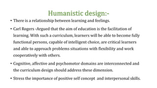 Humanistic design:-
• There is a relationship between learning and feelings.
• Carl Rogers -Argued that the aim of education is the facilitation of
learning. With such a curriculum, learners will be able to become fully
functional persons, capable of intelligent choice, are critical learners
and able to approach problems situations with flexibility and work
cooperatively with others.
• Cognitive, affective and psychomotor domains are interconnected and
the curriculum design should address these dimension.
• Stress the importance of positive self concept and interpersonal skills.
 