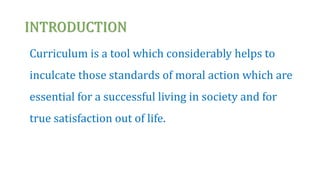 INTRODUCTION
Curriculum is a tool which considerably helps to
inculcate those standards of moral action which are
essential for a successful living in society and for
true satisfaction out of life.
 
