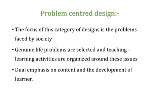 Problem centred design:-
• The focus of this category of designs is the problems
faced by society
• Genuine life problems are selected and teaching –
learning activities are organized around these issues
• Dual emphasis on content and the development of
learner.
 