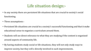 Life situation design:-
• In any society there are persistent life situations that are crucial to society’s social
functioning.
• Three assumptions:-
• Persistent life situations are crucial to a society’s successful functioning and that it make
educational sense to organize a curriculum around them.
• Students will see direct relevance to what they are studying if the content is organized
around aspects of community life.
• By having students study social or life situations, they will not only study ways to
improve society, but they will e directly involved in such improvements.
 