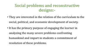 Social problems and reconstructive
designs:-
• They are interested in the relation of the curriculum to the
social, political, and economic development of society.
• It has the primary purpose of engaging the learner in
analyzing the many severe problems confronting
humankind and impart in students a commitment of
resolution of these problems.
 
