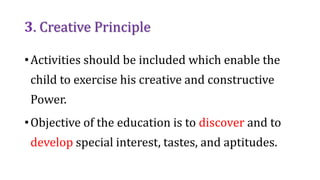 3. Creative Principle
•Activities should be included which enable the
child to exercise his creative and constructive
Power.
•Objective of the education is to discover and to
develop special interest, tastes, and aptitudes.
 