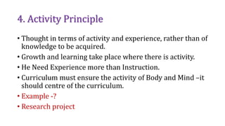 4. Activity Principle
• Thought in terms of activity and experience, rather than of
knowledge to be acquired.
• Growth and learning take place where there is activity.
• He Need Experience more than Instruction.
• Curriculum must ensure the activity of Body and Mind –it
should centre of the curriculum.
• Example -?
• Research project
 