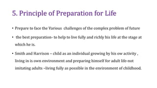5. Principle of Preparation for Life
• Prepare to face the Various challenges of the complex problem of future
• the best preparation- to help to live fully and richly his life at the stage at
which he is.
• Smith and Harrison – child as an individual growing by his ow activity ,
living in is own environment and preparing himself for adult life-not
imitating adults –living fully as possible in the environment of childhood.
 