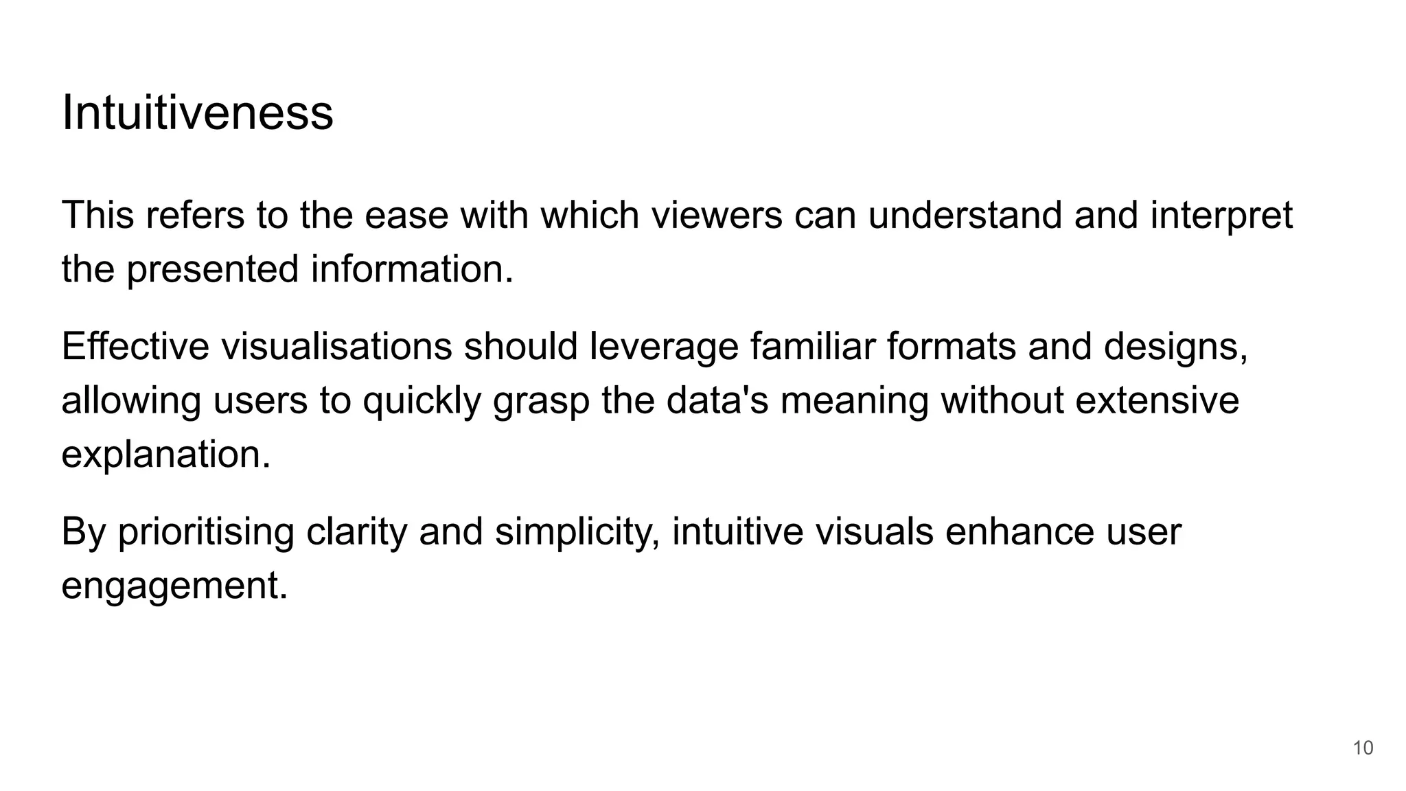 Intuitiveness
This refers to the ease with which viewers can understand and interpret
the presented information.
Effective visualisations should leverage familiar formats and designs,
allowing users to quickly grasp the data's meaning without extensive
explanation.
By prioritising clarity and simplicity, intuitive visuals enhance user
engagement.
10
 