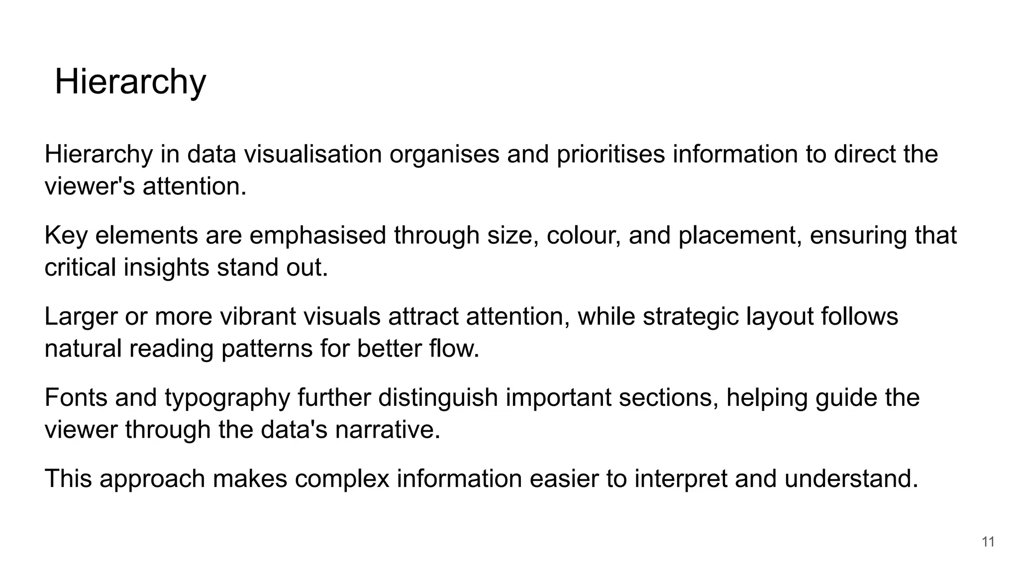 Hierarchy
Hierarchy in data visualisation organises and prioritises information to direct the
viewer's attention.
Key elements are emphasised through size, colour, and placement, ensuring that
critical insights stand out.
Larger or more vibrant visuals attract attention, while strategic layout follows
natural reading patterns for better flow.
Fonts and typography further distinguish important sections, helping guide the
viewer through the data's narrative.
This approach makes complex information easier to interpret and understand.
11
 