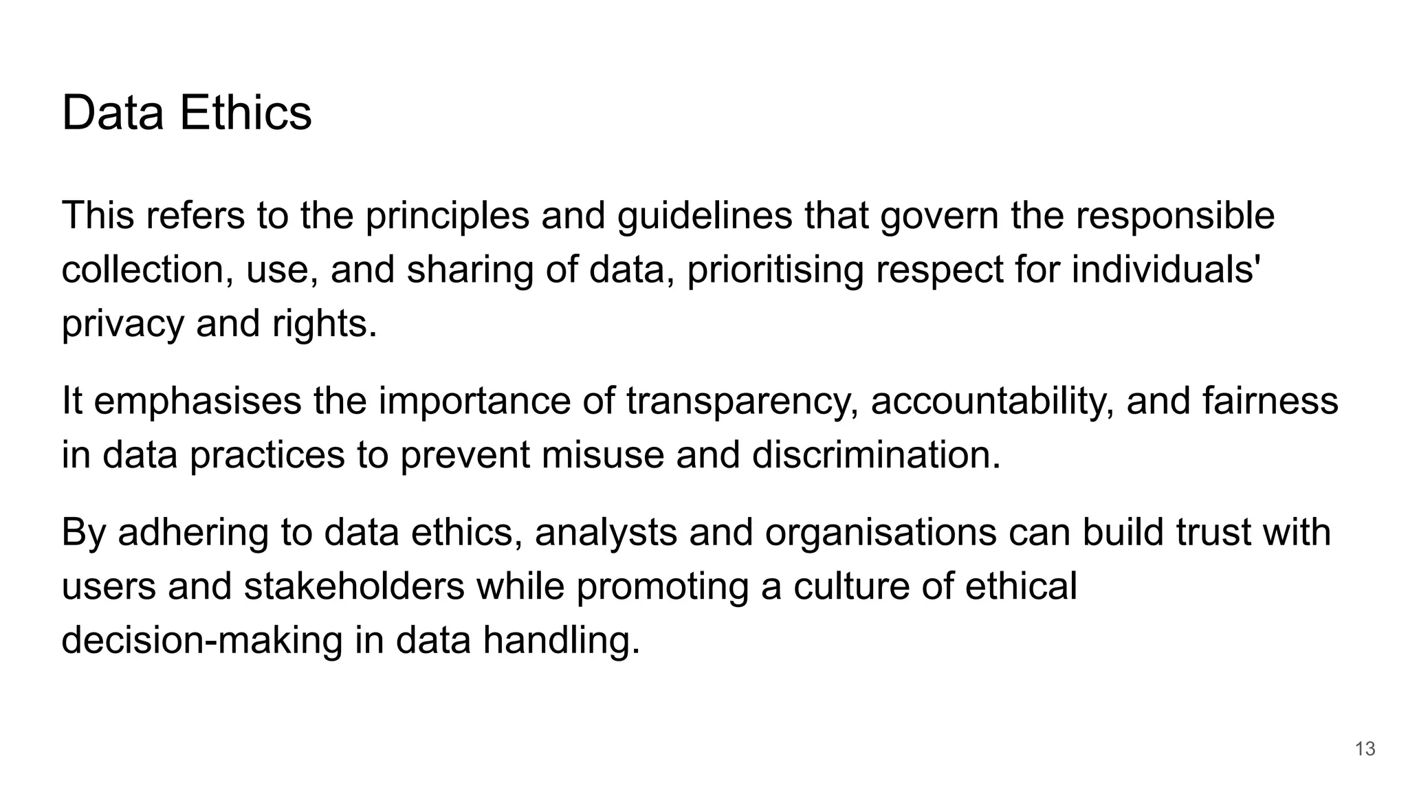 Data Ethics
This refers to the principles and guidelines that govern the responsible
collection, use, and sharing of data, prioritising respect for individuals'
privacy and rights.
It emphasises the importance of transparency, accountability, and fairness
in data practices to prevent misuse and discrimination.
By adhering to data ethics, analysts and organisations can build trust with
users and stakeholders while promoting a culture of ethical
decision-making in data handling.
13
 