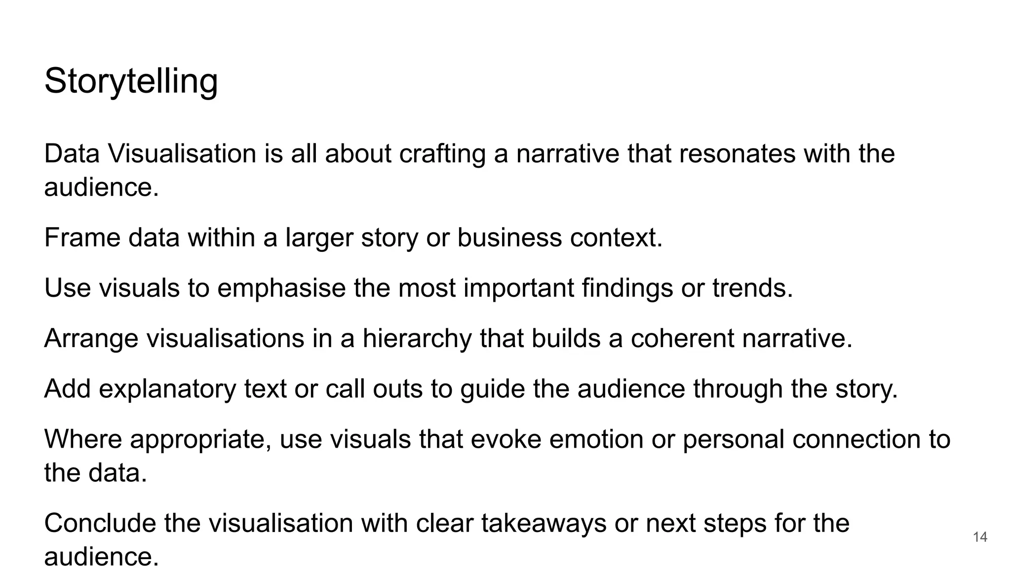 Storytelling
Data Visualisation is all about crafting a narrative that resonates with the
audience.
Frame data within a larger story or business context.
Use visuals to emphasise the most important findings or trends.
Arrange visualisations in a hierarchy that builds a coherent narrative.
Add explanatory text or call outs to guide the audience through the story.
Where appropriate, use visuals that evoke emotion or personal connection to
the data.
Conclude the visualisation with clear takeaways or next steps for the
audience.
14
 