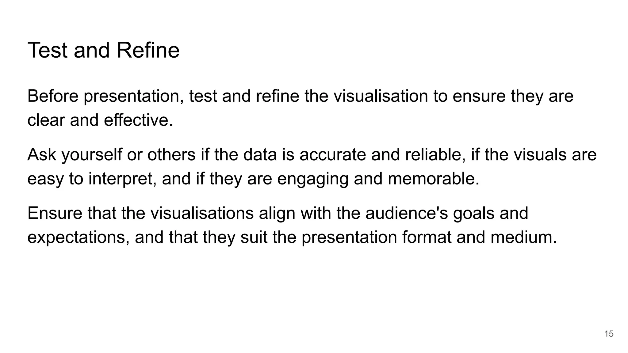 Test and Refine
Before presentation, test and refine the visualisation to ensure they are
clear and effective.
Ask yourself or others if the data is accurate and reliable, if the visuals are
easy to interpret, and if they are engaging and memorable.
Ensure that the visualisations align with the audience's goals and
expectations, and that they suit the presentation format and medium.
15
 