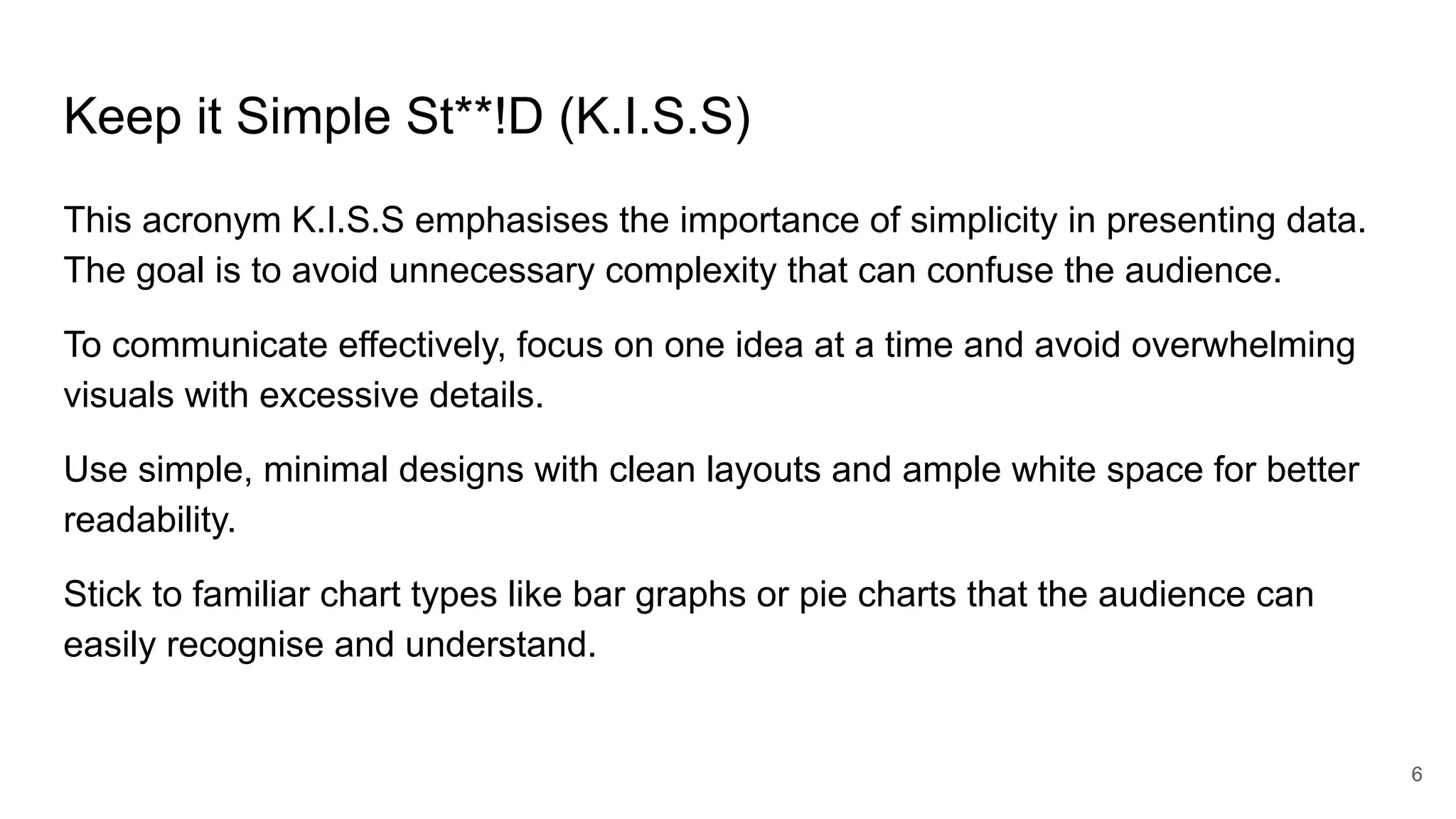 Keep it Simple St**!D (K.I.S.S)
This acronym K.I.S.S emphasises the importance of simplicity in presenting data.
The goal is to avoid unnecessary complexity that can confuse the audience.
To communicate effectively, focus on one idea at a time and avoid overwhelming
visuals with excessive details.
Use simple, minimal designs with clean layouts and ample white space for better
readability.
Stick to familiar chart types like bar graphs or pie charts that the audience can
easily recognise and understand.
6
 