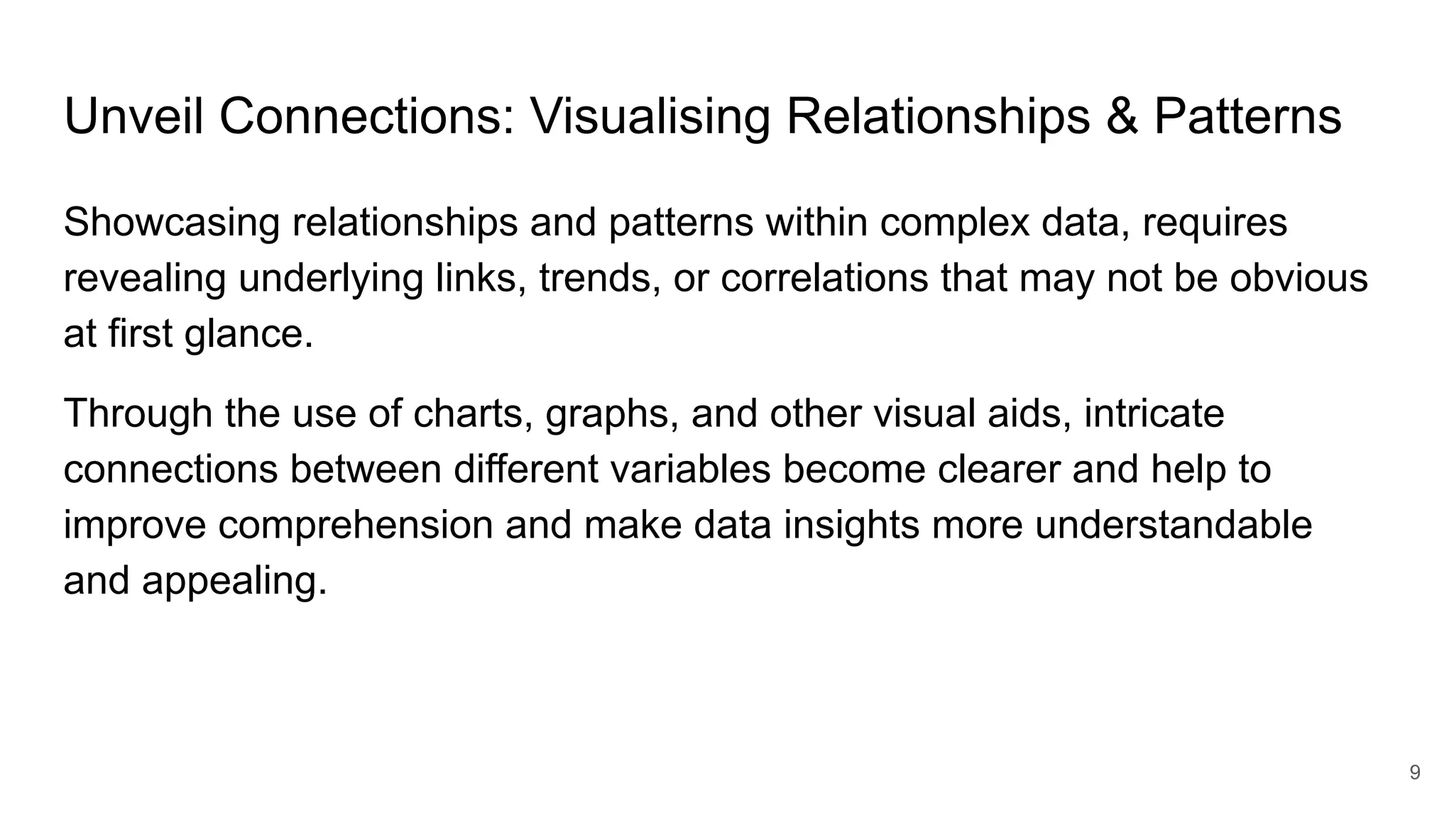 Unveil Connections: Visualising Relationships & Patterns
Showcasing relationships and patterns within complex data, requires
revealing underlying links, trends, or correlations that may not be obvious
at first glance.
Through the use of charts, graphs, and other visual aids, intricate
connections between different variables become clearer and help to
improve comprehension and make data insights more understandable
and appealing.
9
 