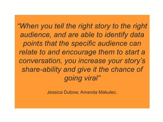 “When you tell the right story to the right
audience, and are able to identify data
points that the specific audience can
relate to and encourage them to start a
conversation, you increase your story’s
share-ability and give it the chance of
going viral”
Jessica Dubow, Amanda Makulec.
 